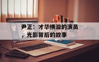 尹正：才华横溢的演员，光影背后的故事