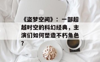 《盗梦空间》：一部超越时空的科幻经典，主演们如何塑造不朽角色？