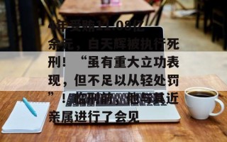 4年受贿11.08亿余元，白天辉被执行死刑！“虽有重大立功表现，但不足以从轻处罚”！临刑前，他与其近亲属进行了会见