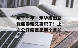 刚干一年，沛华集团总裁张春新又离职了！上次公开露面是两个月前