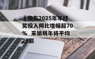 ​京东2025年年终奖投入同比增幅超70%  采销明年将平均26薪