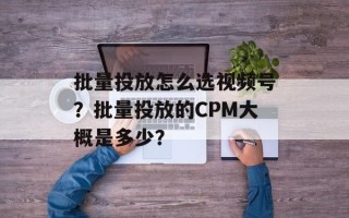 批量投放怎么选视频号？批量投放的CPM大概是多少？