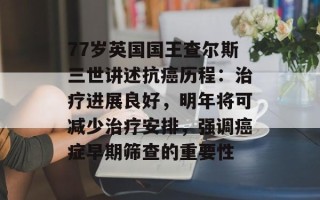 77岁英国国王查尔斯三世讲述抗癌历程：治疗进展良好，明年将可减少治疗安排，强调癌症早期筛查的重要性