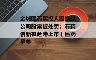金城医药实控人因操纵公司股票被处罚；石药创新拟赴港上市丨医药早参