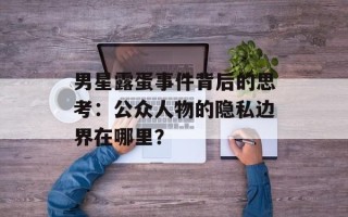 男星露蛋事件背后的思考：公众人物的隐私边界在哪里？
