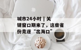 城市24小时 | 关键窗口期来了，这些省份竞逐“出海口”