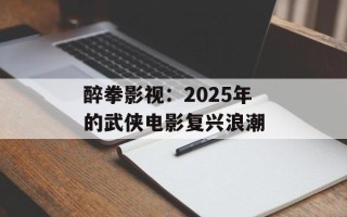 醉拳影视：2025年的武侠电影复兴浪潮