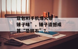 豆包AI手机爆火带“锤子味”，锤子遗憾成其“垫脚石”？