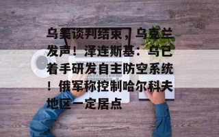 乌美谈判结束，乌克兰发声！泽连斯基：乌已着手研发自主防空系统！俄军称控制哈尔科夫地区一定居点