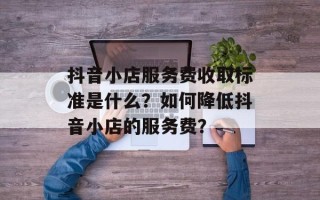 抖音小店服务费收取标准是什么？如何降低抖音小店的服务费？