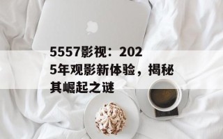 5557影视：2025年观影新体验，揭秘其崛起之谜