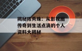 揭秘陈秀珠：从影视圈传奇到生活点滴的个人资料大揭秘