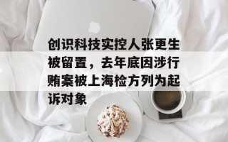 创识科技实控人张更生被留置，去年底因涉行贿案被上海检方列为起诉对象