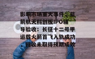 影响市场重大事件：蓝箭航天科创板IPO辅导验收；长征十二号甲运载火箭首飞入轨成功，回收未取得预期成效