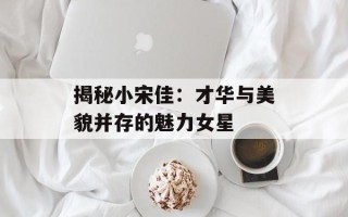 揭秘小宋佳：才华与美貌并存的魅力女星