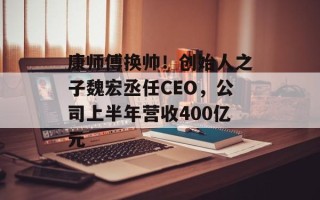 康师傅换帅！创始人之子魏宏丞任CEO，公司上半年营收400亿元