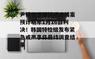 尹锡悦涉嫌妨碍逮捕案预计明年1月16日判决！韩国特检组发布紧急戒严事件最终调查结果