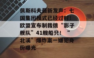 佩斯科夫最新发声：七国集团模式已经过时！欧盟宣布制裁俄“影子舰队”41艘船只！“北溪”爆炸案一嫌犯身份曝光