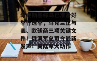 泽连斯基称乌已准备好举行选举，乌克兰正与美、欧磋商三项关键文件！俄海军总司令最新发声！美陆军大动作