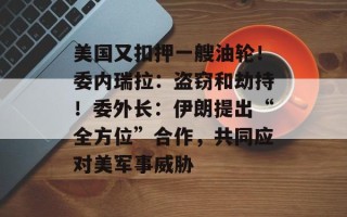 美国又扣押一艘油轮！委内瑞拉：盗窃和劫持！委外长：伊朗提出“全方位”合作，共同应对美军事威胁