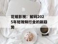 花姐影视：解码2025年短视频行业的新趋势