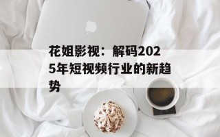花姐影视：解码2025年短视频行业的新趋势