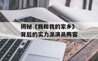 揭秘《我和我的家乡》背后的实力派演员阵容