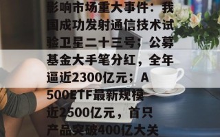 影响市场重大事件：我国成功发射通信技术试验卫星二十三号；公募基金大手笔分红，全年逼近2300亿元；A500ETF最新规模近2500亿元，首只产品突破400亿大关