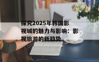探究2025年韩国影视城的魅力与影响：影视旅游的新趋势