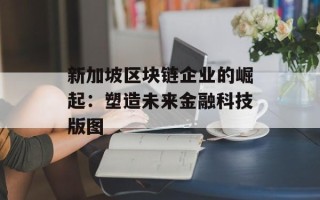 新加坡区块链企业的崛起：塑造未来金融科技版图