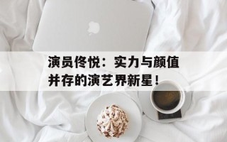 演员佟悦：实力与颜值并存的演艺界新星！