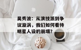 吴秀波：从演技派到争议漩涡，我们如何看待明星人设的崩塌？