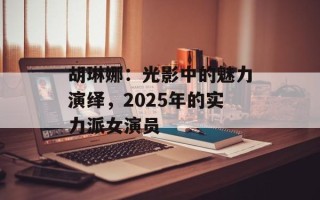 胡琳娜：光影中的魅力演绎，2025年的实力派女演员