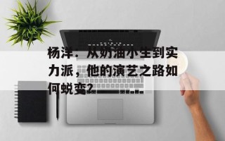 杨洋：从奶油小生到实力派，他的演艺之路如何蜕变？
