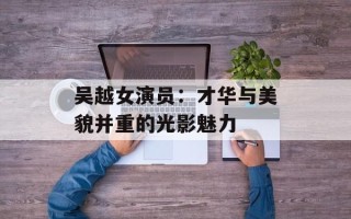吴越女演员：才华与美貌并重的光影魅力