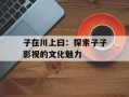 子在川上曰：探索子子影视的文化魅力