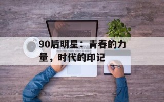 90后明星：青春的力量，时代的印记