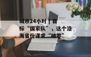 城市24小时 | 目标“国家队”，这个沿海省份谋求“破零”