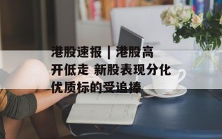 港股速报 | 港股高开低走 新股表现分化优质标的受追捧