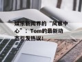 娱乐新闻界的“风暴中心”：Tom的最新动态引发热议！