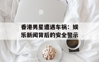 香港男星遭遇车祸：娱乐新闻背后的安全警示