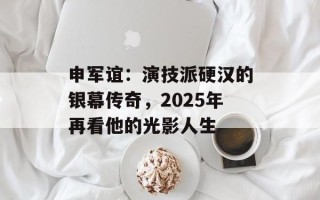 申军谊：演技派硬汉的银幕传奇，2025年再看他的光影人生