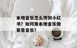 本地音乐怎么传到小红书？如何用本地音乐做背景音乐？