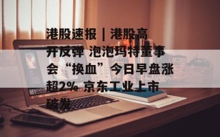 港股速报 | 港股高开反弹 泡泡玛特董事会“换血”今日早盘涨超2% 京东工业上市破发