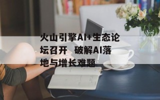 火山引擎AI+生态论坛召开  破解AI落地与增长难题