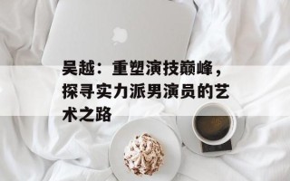 吴越：重塑演技巅峰，探寻实力派男演员的艺术之路