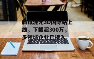 腾讯混元3D国际站上线，下载超300万，多领域企业已接入