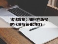猪猪影视：如何在版权时代保持领先地位？