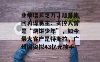 业绩增长乏力，旭升集团再谋易主：实控人曾是“烧饼少年”，如今最大客户是特斯拉，广州国资拟43亿元接手