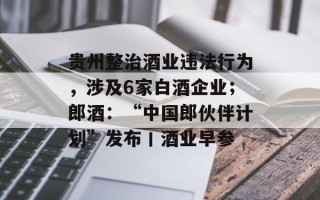 贵州整治酒业违法行为，涉及6家白酒企业；郎酒：“中国郎伙伴计划”发布丨酒业早参
